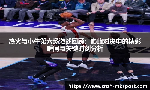 热火与小牛第六场激战回顾：巅峰对决中的精彩瞬间与关键时刻分析